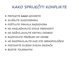 KAKO SPRIJEČITI KONFLIKTE
 PRIPAZITE KAKO GOVORITE
 SLUŠAJTE SUGOVORNIKA
 POŠTUJTE PRAVILA RAZGOVORA
 NE NAGLAŠAVAJTE SVOJE PREDNOSTI
 NE DOŽIVLJAVAJTE KRITIKU OSOBNO
 RAZDVOJITE PROBLEM OD OSOBE
 NE RASPRAVLJAJTE KAD STE NERASPOLOŽENI
 POSTANITE SVJESNI SVOJIH OKIDAČA
 BUDITE TOLERANTNI
 