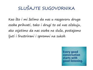 SLUŠAJTE SUGOVORNIKA
Kao što i mi želimo da nas u razgovoru druga
osoba prihvati, tako i drugi to od nas očekuju,
ako osjetimo da nas osoba ne sluša, postajemo
ljuti i frustrirani i spremni na sukob.
 