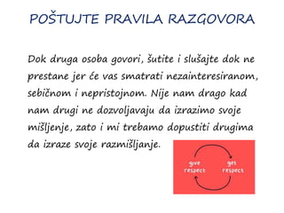 POŠTUJTE PRAVILA RAZGOVORA
Dok druga osoba govori, šutite i slušajte dok ne
prestane jer će vas smatrati nezainteresiranom,
sebičnom i nepristojnom. Nije nam drago kad
nam drugi ne dozvoljavaju da izrazimo svoje
mišljenje, zato i mi trebamo dopustiti drugima
da izraze svoje razmišljanje.
 