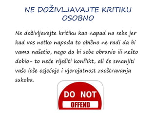 NE DOŽIVLJAVAJTE KRITIKU
OSOBNO
Ne doživljavajte kritiku kao napad na sebe jer
kad vas netko napada to obično ne radi da bi
vama našetio, nego da bi sebe obranio ili nešto
dobio- to neće riješiti konflikt, ali će smanjiti
vaše loše osjećaje i vjerojatnost zaoštravanja
sukoba.
 