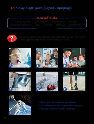 10
1.1 Чому люди досліджують природу?
З давніх-давен люди досліджують природу. За цей час накопи-
чилось дуже багато знань, з’явилися різні науки.
Є
А Б В
Г Д Е
1. Які науки про природу вам відомі?
2. Хто займається дослідженням природи?
3. Навіщо люди вивчають природу?
вимірювання досліджувати експеримент експерт
методи дослідження наука вчений природа спостереження
Ключові слова
 