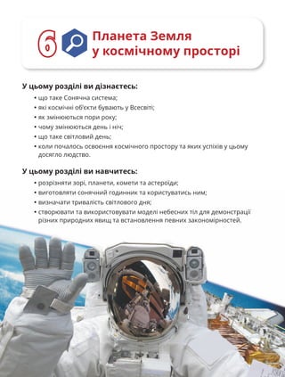 100
У цьому розділі ви дізнаєтесь:
• що таке Сонячна система;
• які космічні об’єкти бувають у Всесвіті;
• як змінюються пори року;
• чому змінюються день і ніч;
• що таке світловий день;
• коли почалось освоєння космічного простору та яких успіхів у цьому
досягло людство.
У цьому розділі ви навчитесь:
• розрізняти зорі, планети, комети та астероїди;
• виготовляти сонячний годинник та користуватись ним;
• визначати тривалість світлового дня;
• створювати та використовувати моделі небесних тіл для демонстрації
різних природних явищ та встановлення певних закономірностей.
Планета Земля
у космічному просторі
6
6
 