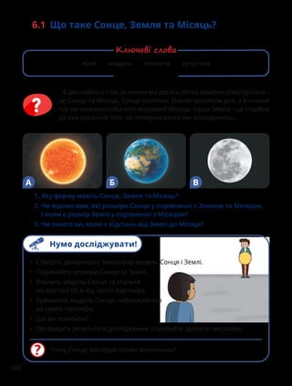 102
6.1 Що таке Сонце, Земля та Місяць?
Є два небесні тіла, за якими ми досить легко можемо спостерігати –
це Сонце та Місяць. Сонце освітлює Землю протягом дня, а в нічний
час ми можемо побачити яскравий Місяць. Наша Земля – це подібне
до них космічне тіло, на поверхні якого ми знаходимось.
Чому Сонце виглядає таким маленьким?
• Створіть двовимірну зменшену модель Сонця і Землі.
• Порівняйте розміри Сонця та Землі.
• Візьміть модель Сонця та станьте
на відстані 60 м від свого партнера.
• Тримаючи модель Сонця, наближайтеся
до свого партнера.
• Що ви помітили?
• Обговоріть результати дослідження, спробуйте зробити висновок.
1. Яку форму мають Сонце, Земля та Місяць?
2. 
Чи відомо вам, які розміри Сонця у порівнянні з Землею та Місяцем,
і яким є розмір Землі у порівнянні з Місяцем?
3. Чи знаєте ви, якою є відстань від Землі до Місяця?
А Б В
зоря модель планета супутник
Ключові слова
Нумо досліджувати!
 