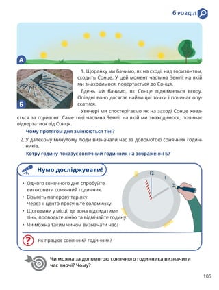 105
6 РОЗДІЛ
Як працює сонячний годинник?
• Одного сонячного дня спробуйте
виготовити сонячний годинник.
• Візьміть паперову тарілку.
Через її центр просуньте соломинку.
• Щогодини у місці, де вона відкидатиме
тінь, проводьте лінію та відмічайте годину.
• Чи можна таким чином визначати час?
Чи можна за допомогою сонячного годинника визначити
час вночі? Чому?
1. Щоранку ми бачимо, як на сході, над горизонтом,
сходить Сонце. У цей момент частина Землі, на якій
ми знаходимося, повертається до Сонця.
Вдень ми бачимо, як Сонце піднімається вгору.
Опівдні воно досягає найвищої точки і починає опу-
скатися.
Увечері ми спостерігаємо як на заході Сонце хова-
ється за горизонт. Саме тоді частина Землі, на якій ми знаходимося, починає
відвертатися від Сонця.
Чому протягом дня змінюються тіні?
2. 
У далекому минулому люди визначали час за допомогою сонячних годин-
ників.
Котру годину показує сонячний годинник на зображенні Б?
А
Б
Нумо досліджувати!
 