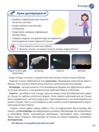 107
6 РОЗДІЛ
1. Чим планети схожі між собою?
2. Вкажіть ознаки, за якими планети можуть відрізнятись?
• Знайдіть інформацію про планети
Сонячної системи.
• Скористайтесь книгами або
інтернетом.
• Представте знайдену інформацію
своєму класу.
• Створіть модель, яка демонструє послідовність
розташування планет відносно Сонця.
Окрім Сонця та планет, у нашій Сонячній системі є безліч інших об’єктів.
Навколо планет обертаються їхні супутники. Природним супутником Землі є
Місяць. Різні планети мають різну кількість супутників різного розміру.
Астероїди – це малі космічні тіла неправильної форми, які обертаються навко-
ло Сонця. Більшість з них рухається між орбітами Марса та Юпітера.
Комети – це небесні тіла з льоду, гірських порід і пилу, які обертаються навко-
ло Сонця по орбітах еліптичної форми. Коли комета наближається до Сонця,
вона нагрівається, частина льоду тане і перетворюється у газ, який виділяється
разом з пилом. Гази та пил утворюють хвіст комети, який спрямований у проти-
лежну від Сонця сторону.
Існують також дрібні тверді небесні тіла, які відкололися від астероїда або
комети. Це метеороїди, які подорожують у космосі. Метеороїди, які потрапляють
в атмосферу Землі, називаються метеорами. Проходячи крізь атмосферу
Землі, вони згорають. Метеороїди, які впали на земну поверхню, називають
метеоритами.
Які об’єкти є в нашій Сонячній системі?
Марс та його два
супутники
астероїд комета метеор
А Б В Г
Нумо досліджувати!
 
