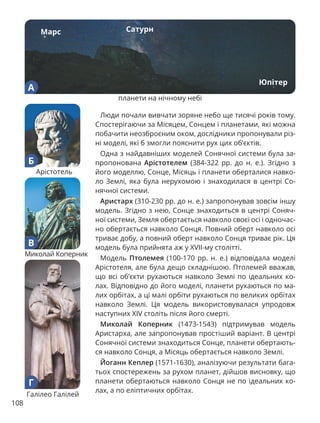 108
Люди почали вивчати зоряне небо ще тисячі років тому.
Спостерігаючи за Місяцем, Сонцем і планетами, які можна
побачити неозброєним оком, дослідники пропонували різ-
ні моделі, які б змогли пояснити рух цих об’єктів.
Одна з найдавніших моделей Сонячної системи була за-
пропонована Арістотелем (384-322 рр. до н. е.). Згідно з
його моделлю, Сонце, Місяць і планети оберталися навко-
ло Землі, яка була нерухомою і знаходилася в центрі Со-
нячної системи.
Аристарх (310-230 рр. до н. е.) запропонував зовсім іншу
модель. Згідно з нею, Сонце знаходиться в центрі Соняч-
ної системи, Земля обертається навколо своєї осі і одночас-
но обертається навколо Сонця. Повний оберт навколо осі
триває добу, а повний оберт навколо Сонця триває рік. Ця
модель була прийнята аж у ХVІІ-му столітті.
Модель Птолемея (100-170 рр. н. е.) відповідала моделі
Арістотеля, але була дещо складнішою. Птолемей вважав,
що всі об’єкти рухаються навколо Землі по ідеальних ко-
лах. Відповідно до його моделі, планети рухаються по ма-
лих орбітах, а ці малі орбіти рухаються по великих орбітах
навколо Землі. Ця модель використовувалася упродовж
наступних ХІV століть після його смерті.
Миколай Коперник (1473-1543) підтримував модель
Аристарха, але запропонував простіший варіант. В центрі
Сонячної системи знаходиться Сонце, планети обертають-
ся навколо Сонця, а Місяць обертається навколо Землі.
Йоганн Кеплер (1571-1630), аналізуючи результати бага-
тьох спостережень за рухом планет, дійшов висновку, що
планети обертаються навколо Сонця не по ідеальних ко-
лах, а по еліптичних орбітах.
Марс Сатурн
Юпітер
А
планети на нічному небі
Г
Галілео Галілей
В
Миколай Коперник
Б
Арістотель
 