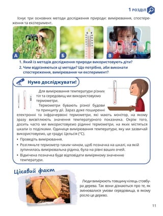 1 РОЗДІЛ
11
Існує три основних методи дослідження природи: вимірювання, спостере-
ження та експеримент.
А Б В
1. 
Який із методів дослідження природи використовують діти?
2. 
Чим відрізняються ці методи? Що потрібно, аби виконати
спостереження, вимірювання чи експеримент?
Цікавий факт
Люди вимірюють товщину кілець стовбу-
ра дерева. Так вони дізнаються про те, як
змінювалися умови середовища, в якому
росло це дерево.
Для вимірювання температури різних
тіл та середовищ ми використовуємо
термометри.
Термометри бувають різної будови
та принципу дії. Зараз дуже поширенні
електронні та інфрачервоні термометри, які мають монітор, на якому
зразу висвітлюють значення температурного показника. Окрім того,
досить часто ми використовуємо рідинні термометри, на яких містяться
шкали із поділками. Одиниця вимірювання температури, яку ми зазвичай
використовуємо, це градус Цельсія (°C).
• Проведіть вимірювання.
• Розгляньте термометр таким чином, щоб позначка на шкалі, на якій
зупинилась вимірювальна рідина, була на рівні ваших очей.
• Відмічена позначка буде відповідати виміряному значенню
температури.
Нумо досліджувати!
 