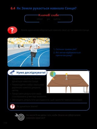 110
6.4 
Як Земля рухається навколо Сонця?
1. Скільки триває рік?
2. 
Які зміни відбуваються
протягом року?
Земля одночасно обертається навколо своєї осі та навколо Сонця.
Як рухається Земля?
• Продемонструйте, як Земля
рухається навколо Сонця.
• Переміщуйте глобус овальною
доріжкою навколо джерела
світла.
• Представте результати своїх
спостережень у вигляді малюнка.
• Обговоріть результати дослідження, щоб зробити певний висновок.
Чи мали б ми день і ніч, якби Земля не оберталася
навколо своєї осі?
оберт рік орбіта
Ключові слова
Нумо досліджувати!
 