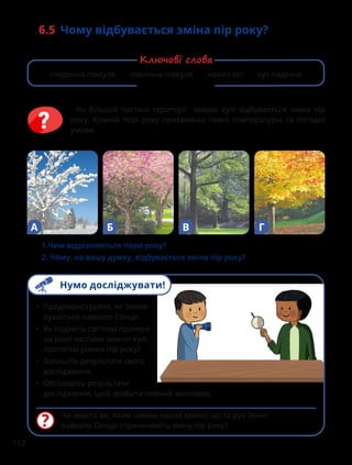 112
6.5 
Чому відбувається зміна пір року?
1.Чим відрізняються пори року?
2. Чому, на вашу думку, відбувається зміна пір року?
А Б В Г
На більшій частині території земної кулі відбувається зміна пір
року. Кожній порі року притаманні певні температурні та погодні
умови.
Чи знаєте ви, яким чином нахил земної осі та рух Землі
навколо Сонця спричиняють зміну пір року?
• Продемонструйте, як Земля
рухається навколо Сонця.
• Як падають світлові промені
на різні частини земної кулі
протягом різних пір року?
• Запишіть результати свого
дослідження.
• Обговоріть результати
дослідження, щоб зробити певний висновок.
південна півкуля північна півкуля нахил осі кут падіння
Ключові слова
Нумо досліджувати!
 