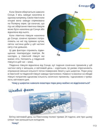 113
6 РОЗДІЛ
Коли Земля обертається навколо
Сонця, її вісь завжди нахилена в
одному напрямку. Своїм північним
кінцем вона завжди спрямована
на Полярну зорю. Це означає, що
під час обертання північна півкуля
може бути нахилена до Сонця або
відхилена від нього.
Коли північна півкуля нахилена
до Сонця, сонячні промені потра-
пляють на неї під прямим кутом,
світла частина доби у цій частині
світу стає довшою.
Ці два фактори сприяють підви-
щенню температури повітря. Як
наслідок, у північній півкулі ми
маємо літо. Натомість у південній
півкулі в цей час – зима.
Південна півкуля відхилена від Сонця, кут падіння сонячних променів у цій
частині світу є меншим, а світловий день – коротшим. Ці умови спричиняють
отримання меншої кількості тепла поверхнею Землі у цих широтах. Пори року
в північній та південній півкулі завжди протилежні. Навесні та восени на обидві
півкулі потрапляє однакова кількість сонячних променів, і однаковою є трива-
лість світлового дня.
Чому у широтах навколо екватора пори року майже не відрізняються?
Пн
Пд
Цікавий факт
Влітку світловий день на Північному полюсі триває 24 години, але при цьому
клімат там залишається холодним.
Чому?
 