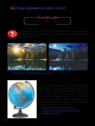 114
6.6 Чому змінюються день та ніч?
Глобус – це модель Землі. Через центр глобуса
проходить стержень. Він показує вісь Землі. Вісь
Землі – це уявна лінія, яка проходить через центр
Землі та перетинає земну поверхню в точках на
Північному та Південному полюсах. Вісь Землі
нахилена до площини її орбіти під кутом 66,5°.
Земля обертається навколо своєї осі із заходу на
схід проти годинникової стрілки.
Скільки часу потрібно для того,
щоб Земля здійснила повний оберт
навколо своєї осі?
Чи знаєте ви, чому бувають день та ніч?
А Б
Доба – це час, за який Земля робить повний оберт навколо своєї осі.
Доба триває приблизно 24 години. Світла частина доби називається
день, а темна – ніч.
вісь глобус доба
Ключові слова
 