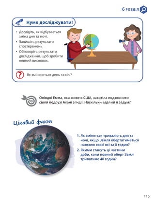 115
6 РОЗДІЛ
• Дослідіть, як відбувається
зміна дня та ночі.
• Запишіть результати
спостережень.
• Обговоріть результати
дослідження, щоб зробити
певний висновок.
Як змінюються день та ніч?
1. 
Як зміняться тривалість дня та
ночі, якщо Земля обертатиметься
навколо своєї осі за 8 годин?
2. 
Якими стануть ці частини
доби, коли повний оберт Землі
триватиме 40 годин?
Цікавий факт
Опівдні Емма, яка живе в США, захотіла подзвонити
своїй подрузі Ахані з Індії. Наскільки вдалий її задум?
Нумо досліджувати!
 