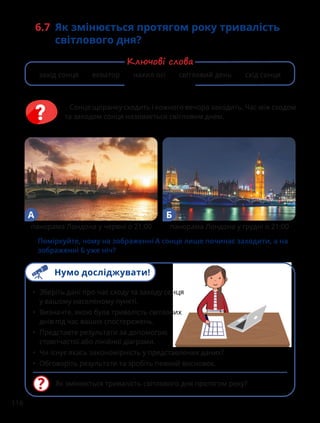 116
6.7 Як змінюється протягом року тривалість
світлового дня?
Сонце щоранку сходить і кожного вечора заходить. Час між сходом
та заходом сонця називається світловим днем.
Як змінюється тривалість світлового дня протягом року?
• Зберіть дані про час сходу та заходу сонця
у вашому населеному пункті.
• Визначте, якою була тривалість світлових
днів під час ваших спостережень.
• Представте результати за допомогою
стовпчастої або лінійної діаграми.
• Чи існує якась закономірність у представлених даних?
• Обговоріть результати та зробіть певний висновок.
Поміркуйте, чому на зображенні А сонце лише починає заходити, а на
зображенні Б уже ніч?
А Б
панорама Лондона у червні о 21:00 панорама Лондона у грудні о 21:00
захід сонця екватор нахил осі світловий день схід сонця
Ключові слова
Нумо досліджувати!
 