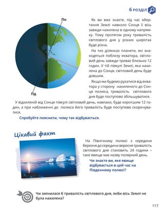 117
6 РОЗДІЛ
Чи змінилася б тривалість світлового дня, якби вісь Землі не
була нахилена?
Цікавий факт
На Північному полюсі з середини
березня до середини вересня тривалість
світлового дня становить 24 години –
таке явище має назву полярний день.
Чи знаєте ви, яке явище
відбувається в цей час на
Південному полюсі?
Як ви вже знаєте, під час обер-
тання Землі навколо Сонця її вісь
завжди нахилена в одному напрям-
ку. Тому протягом року тривалість
світлового дня у різних широтах
буде різна.
На тих ділянках планети, які зна-
ходяться поблизу екватора, світло-
вий день завжди триває близько 12
годин. У тій півкулі Землі, яка нахи-
лена до Сонця, світловий день буде
довшим.
Якщо ми будемо рухатися від еква-
тора у сторону нахиленого до Сон-
ця полюса, тривалість світлового
дня буде поступово збільшуватися.
У відхиленій від Сонця півкулі світловий день, навпаки, буде коротшим 12 го-
дин, а при наближенні до полюса його тривалість буде поступово скорочува-
тися.
Спробуйте пояснити, чому так відбувається.
Пн
Пд
 