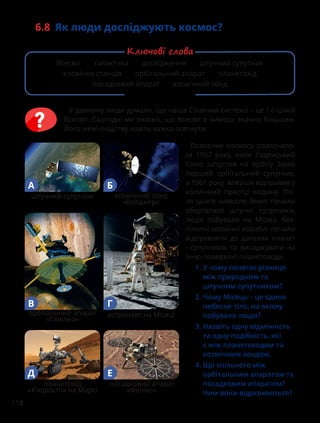 118
6.8 Як люди досліджують космос?
У давнину люди думали, що наша Сонячна система – це і є цілий
Всесвіт. Сьогодні ми знаємо, що Всесвіт є чимось значно більшим.
Його межі людству навіть важко осягнути.
Освоєння космосу розпочало-
ся 1957 року, коли Радянський
Союз запустив на орбіту Землі
перший орбітальний супутник,
а 1961 року вперше відправив у
космічний простір людину. Піс-
ля цього навколо Землі почали
обертатися штучні супутники,
люди побували на Місяці, без-
пілотні космічні кораблі почали
відправляти до далеких планет
і супутників та висаджувати на
їхню поверхню планетоходи.
1. 
У чому полягає різниця
між природним та
штучним супутником?
2. 
Чому Місяць – це єдине
небесне тіло, на якому
побували люди?
3. 
Назвіть одну відмінність
та одну подібність, які
є між планетоходом та
космічним зондом.
4. 
Що спільного між
орбітальним апаратом та
посадковим апаратом?
Чим вони відрізняються?
космічний зонд
«Вояджер»
штучний супутник
А Б
астронавт на Місяці
орбітальний апарат
«Галілео»
В Г
планетохід
«К’юріосіті» на Марсі
Д
посадковий апарат
«Фенікс»
Е
Всесвіт галактика дослідження штучний супутник
космічна станція орбітальний апарат планетохід
посадковий апарат космічний зонд
Ключові слова
 