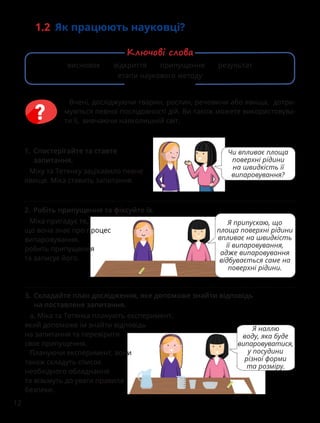 12
1.2 Як працюють науковці?
1. Спостерігайте та ставте
запитання.
Міку та Тетянку зацікавило певне
явище. Міка ставить запитання.
Чи впливає площа
поверхні рідини
на швидкість її
випаровування?
3. Складайте план дослідження, яке допоможе знайти відповідь
на поставлене запитання.
а. Міка та Тетянка планують експеримент,
який допоможе їм знайти відповідь
на запитання та перевірити
своє припущення.
Плануючи експеримент, вони
також складуть список
необхідного обладнання
та візьмуть до уваги правила
безпеки.
Я наллю
воду, яка буде
випаровуватися,
у посудини
різної форми
та розміру.
2. Робіть припущення та фіксуйте їх.
Міка пригадує те,
що вона знає про процес
випаровування,
робить припущення
та записує його.
Я припускаю, що
площа поверхні рідини
впливає на швидкість
її випаровування,
адже випаровування
відбувається саме на
поверхні рідини.
Вчені, досліджуючи тварин, рослин, речовини або явища, дотри-
муються певної послідовності дій. Ви також можете використовува-
ти її, вивчаючи навколишній світ.
висновок відкриття припущення результат
етапи наукового методу
Ключові слова
 