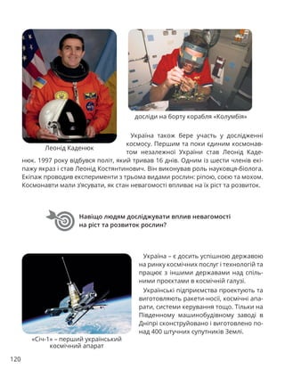 120
Навіщо людям досліджувати вплив невагомості
на ріст та розвиток рослин?
Україна – є досить успішною державою
на ринку космічних послуг і технологій та
працює з іншими державами над спіль-
ними проєктами в космічній галузі.
Українські підприємства проектують та
виготовляють ракети-носії, космічні апа-
рати, системи керування тощо. Тільки на
Південному машинобудівному заводі в
Дніпрі сконструйовано і виготовлено по-
над 400 штучних супутників Землі.
«Січ-1» – перший український
космічний апарат
Україна також бере участь у дослідженні
космосу. Першим та поки єдиним космонав-
том незалежної України став Леонід Каде-
Леонід Каденюк
досліди на борту корабля «Колумбія»
нюк. 1997 року відбувся політ, який тривав 16 днів. Одним із шести членів екі-
пажу якраз і став Леонід Костянтинович. Він виконував роль науковця-біолога.
Екіпаж проводив експерименти з трьома видами рослин: ріпою, соєю та мохом.
Космонавти мали з’ясувати, як стан невагомості впливає на їх ріст та розвиток.
 