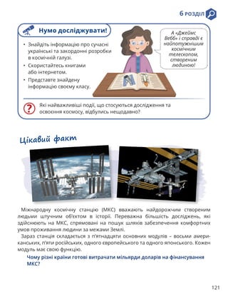 121
6 РОЗДІЛ
Які найважливіші події, що стосуються дослідження та
освоєння космосу, відбулись нещодавно?
• Знайдіть інформацію про сучасні
українські та закордонні розробки
в космічній галузі.
• Скористайтесь книгами
або інтернетом.
• Представте знайдену
інформацію своєму класу.
Цікавий факт
Міжнародну космічну станцію (МКС) вважають найдорожчим створеним
людьми штучним об’єктом в історії. Переважна більшість досліджень, які
здійснюють на МКС, спрямовані на пошук шляхів забезпечення комфортних
умов проживання людини за межами Землі.
Зараз станція складається з п’ятнадцяти основних модулів – восьми амери-
канських, п’яти російських, одного європейського та одного японського. Кожен
модуль має свою функцію.
Чому різні країни готові витрачати мільярди доларів на фінансування
МКС?
Нумо досліджувати! А «Джеймс
Вебб» і справді є
найпотужнішим
космічним
телескопом,
створеним
людиною!
 