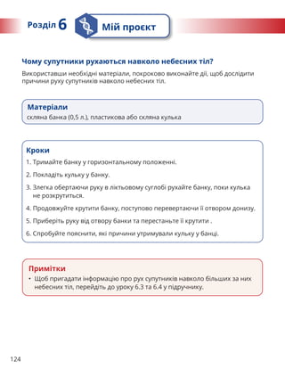 124
Матеріали
скляна банка (0,5 л.), пластикова або скляна кулька
Чому супутники рухаються навколо небесних тіл?
Використавши необхідні матеріали, покроково виконайте дії, щоб дослідити
причини руху супутників навколо небесних тіл.
Кроки
1. Тримайте банку у горизонтальному положенні.
2. Покладіть кульку у банку.
3. 
Злегка обертаючи руку в ліктьовому суглобі рухайте банку, поки кулька
не розкрутиться.
4. Продовжуйте крутити банку, поступово перевертаючи її отвором донизу.
5. Приберіть руку від отвору банки та перестаньте її крутити .
6. Спробуйте пояснити, які причини утримували кульку у банці.
Примітки
• Щоб пригадати інформацію про рух супутників навколо більших за них
небесних тіл, перейдіть до уроку 6.3 та 6.4 у підручнику.
Розділ 6 Мій проєкт
 