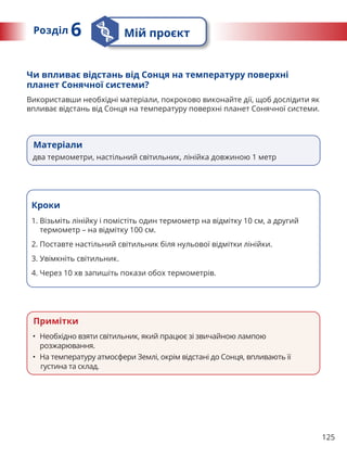 125
Примітки
• Необхідно взяти світильник, який працює зі звичайною лампою
розжарювання.
• На температуру атмосфери Землі, окрім відстані до Сонця, впливають її
густина та склад.
Чи впливає відстань від Сонця на температуру поверхні
планет Сонячної системи?
Використавши необхідні матеріали, покроково виконайте дії, щоб дослідити як
впливає відстань від Сонця на температуру поверхні планет Сонячної системи.
Кроки
1. 
Візьміть лінійку і помістіть один термометр на відмітку 10 см, а другий
термометр – на відмітку 100 см.
2. Поставте настільний світильник біля нульової відмітки лінійки.
3. Увімкніть світильник.
4. Через 10 хв запишіть покази обох термометрів.
Матеріали
два термометри, настільний світильник, лінійка довжиною 1 метр
Розділ 6 Мій проєкт
 