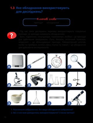 16
1.3 Яке обладнання використовують
для досліджень?
Під час своїх досліджень науковці використовують спеціальні
прилади. Ці прилади називають обладнанням.
Ваги, годинники, секундоміри, термометри, лінійки – це прилади
для здійснення вимірювань. Лупа, бінокль, оптичний телескоп,
мікроскоп – це збільшувальні прилади. Лабораторний штатив,
колби та пробірки, скляна лійка, ступка та товкач – це обладнання
для здійснення експериментів.
1. Розгляньте зображення. Які види обладнання зображено?
2. Які з них вам доводилось використовувати? З якою метою?
А Б В Г
Д Е Є Ж
З И І Ї
прилади обладнання
Ключові слова
 