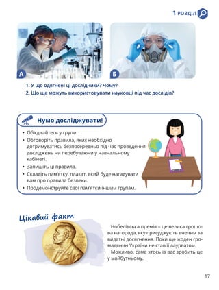 1 РОЗДІЛ
17
1. У що одягнені ці дослідники? Чому?
2. Що ще можуть використовувати науковці під час дослідів?
Цікавий факт
Нобелівська премія – це велика грошо-
ва нагорода, яку присуджують вченим за
видатні досягнення. Поки ще жоден гро-
мадянин України не став її лауреатом.
Можливо, саме хтось із вас зробить це
у майбутньому.
А Б
• Об’єднайтесь у групи.
• Обговоріть правила, яких необхідно
дотримуватись безпосередньо під час проведення
досліджень чи перебуваючи у навчальному
кабінеті.
• Запишіть ці правила.
• Складіть пам’ятку, плакат, який буде нагадувати
вам про правила безпеки.
• Продемонструйте свої пам’ятки іншим групам.
Нумо досліджувати!
 