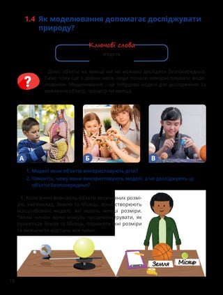 18
1.4 Як моделювання допомагає досліджувати
природу?
Деякі об’єкти чи явища ми не можемо дослідити безпосередньо.
Саме тому ще з давніх часів люди почали використовувати моде-
лювання. Моделювання – це побудова моделі для дослідження та
вивчення об’єкту, процесу чи явища.
1. Коли вчені вивчають об’єкти величезних розмі-
рів, наприклад, Землю та Місяць, вони створюють
масштабовані моделі, які мають менші розміри.
Таким чином вони можуть продемонструвати, як
рухаються Земля та Місяць, порівняти їхні розміри
та визначити відстань між ними.
А Б В
1. Моделі яких об’єктів використовують діти?
2.	
Поясніть, чому вони використовують моделі, а не досліджують ці
об’єкти безпосередньо?
модель
Ключові слова
 
