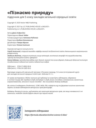 «Пізнаємо природу»
підручник для 5 класу закладів загальної середньої освіти
Copyright © 2020 Vector M&S Publishing
Copyright © 2021 by LLC PUBLISHING HOUSE «LINGUIST»
Published by LLC «PUBLISHING HOUSE «LINGUIST»
Автор Джон Ендрю Біос
Перекладачка Ольга Чобан
Головна редакторка Світлана Радченко
Редакторка Богдана Калиновська
Дизайнерка Тамара Музика
Коректорка Тетяна Ільїнська
Науково-методичні консультанти:
Сергій Ільїнський, старший викладач кафедри екології та біологічної освіти Хмельницького національного
університету
Людмила Войтюк, старша вчителька, вища категорія, вчителька географії та природознавства,
«Центр дистанційної освіти «Джерело»
Олена Бобкова, методистка відділу хімії, біології, екології та основ здоров'я, Київський обласний інститут
післядипломної педагогічної освіти педагогічних кадрів
ISBN (укр.): 978-617-8002-00-8
ISBN (англ.): 978-618-5305-50-5
Відповідає модельній навчальній програмі «Пізнаємо природу. 5-6 класи (інтегрований курс)»
для закладів загальної середньої освіти (авт. Бобкова О. C. ).
Усі права застережено. Жодна частина цієї публікації не може бути відтворена, збережена
в системі пошуку або передана в будь-якій формі чи будь-якими способами: електронним, механічним,
ксерокопіюванням, записом й іншим способом – без письмового дозволу видавців.
Ми хотіли б подякувати Shutterstock, 123RF, NASA, FDA, nobelprize.org та Державне космічне агентство
України за дозвіл відтворення авторських прав фотографії.
Видавець доклав усіх зусиль, щоб вказати всіх власників авторських прав, але якщо ненавмисно їх не
зазначили, необхідні заходи будуть вжиті при першій нагоді.
Інтернет-підтримка
https://formula.education/online-science-5-klas/
 