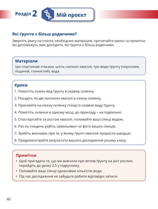 40
Матеріали
три пластикові стакани, шість насінин квасолі, три види ґрунту (чорнозем,
піщаний, глинистий), вода
Які ґрунти є більш родючими?
Зверніть увагу на список необхідних матеріалів, прочитайте кроки та примітки,
які допоможуть вам дослідити, які ґрунти є більш родючими.
Кроки
1. 
Помістіть кожен вид ґрунту в окрему склянку.
2. 
Посадіть по дві насінини квасолі в кожну склянку.
3. 
Приклейте на кожну склянку стікер із назвою виду ґрунту.
4. 
Помістіть склянки в одному місці, до прикладу – на підвіконні.
5. 
Спостерігайте за ростом квасолі, поливайте ваші сіянці водою.
6. 
Раз на тиждень робіть замальовки чи фото ваших сіянців.
7. 
Зробіть висновок про те, у якому ґрунті квасоля проросла швидше.
8. 
Продемонструйте результати вашого дослідження усьому класу.
Примітки
• Щоб пригадати те, що ми вивчили про вплив ґрунту на ріст рослин,
перейдіть до уроку 2.5 у підручнику.
• Поливайте ваші сіянці однаковою кількістю води.
• Під час дослідження не забудьте робити відповідні записи.
Розділ 2 Мій проєкт
 