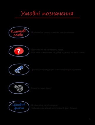 5
Умовні позначення
Прочитайте слова, поясніть їхнє значення.
Ключові
слова
Прочитайте та обговоріть текст.
Розгляньте малюнки та дайте відповіді на запитання.
Прочитайте інструкцію та виконайте дослідження.
Цікавий
факт
Прочитайте та обговоріть.
За бажанням дізнайтеся про цей факт більше.
Доведіть свою думку.
 