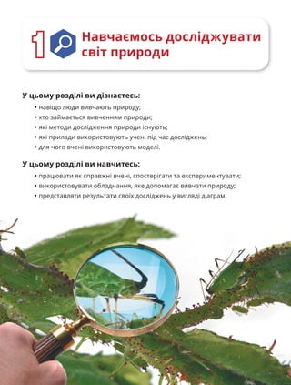 8
Навчаємось досліджувати
світ природи
1
1
У цьому розділі ви дізнаєтесь:
• навіщо люди вивчають природу;
• хто займається вивченням природи;
• які методи дослідження природи існують;
• які прилади використовують учені під час досліджень;
• для чого вчені використовують моделі.
У цьому розділі ви навчитесь:
• працювати як справжні вчені, спостерігати та експериментувати;
• використовувати обладнання, яке допомагає вивчати природу;
• представляти результати своїх досліджень у вигляді діаграм.
 