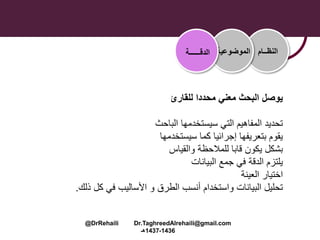 ‫للقارئ‬ ‫محددا‬ ‫معني‬ ‫البحث‬ ‫يوصل‬
‫الباحث‬ ‫سيستخدمها‬ ‫التي‬ ‫المفاهيم‬ ‫تحديد‬
‫سيستخدمها‬ ‫كما‬ ‫إجرائيا‬ ‫بتعريفها‬ ‫يقوم‬
‫يكون‬ ‫بشكل‬‫قابا‬‫والقياس‬ ‫للمالحظة‬
‫البيانات‬ ‫جمع‬ ‫في‬ ‫الدقة‬ ‫يلتزم‬
‫العينة‬ ‫اختيار‬
‫ذلك‬ ‫كل‬ ‫في‬ ‫األساليب‬ ‫و‬ ‫الطرق‬ ‫أنسب‬ ‫واستخدام‬ ‫البيانات‬ ‫تحليل‬.
‫النظــام‬‫الموضوعية‬‫الدقــــــة‬
@DrRehaili Dr.TaghreedAlrehaili@gmail.com
1436-1437‫هـ‬
 