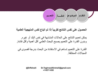 ‫المنهجي‬ ‫نفس‬ ‫اتباع‬ ‫تم‬ ‫إذا‬ ً‫ا‬‫تقريب‬ ‫النتائج‬ ‫نفس‬ ‫على‬ ‫الحصول‬‫العلمية‬ ‫ة‬
‫أو‬ ‫البلد‬ ‫نفس‬ ‫في‬ ‫المشابهة‬ ‫الحاالت‬ ‫على‬ ‫النتائج‬ ‫تعميم‬ ‫يمكن‬‫غي‬‫ره‬,
‫وأقل‬ ‫أهمية‬ ‫أقل‬ ‫العلمي‬ ‫البحث‬ ‫يصبح‬ ‫التعميم‬ ‫على‬ ‫القدرة‬ ‫وبدون‬‫ف‬‫ائدة‬,
‫قصوى‬ ‫بدرجة‬ ‫البحث‬ ‫من‬ ‫االستفادة‬ ‫في‬ ‫تساهم‬ ‫التعميم‬ ‫على‬ ‫القدرة‬‫في‬
‫المختلفة‬ ‫المجاالت‬.
‫النظــام‬‫الموضوعية‬‫الدقــــــة‬‫التعمــيم‬
@DrRehaili Dr.TaghreedAlrehaili@gmail.com
1436-1437‫هـ‬
 