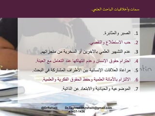 ‫الباحث‬ ‫وأخالقيات‬‫سمات‬‫العلمي‬..
.1‫والمثابرة‬ ‫الصبر‬.
.2‫والتقصي‬ ‫االستطالع‬ ‫حب‬.
.3‫منجزاتهم‬ ‫من‬ ‫السخرية‬ ‫أو‬ ‫باآلخرين‬ ‫العلمي‬ ‫التشهير‬ ‫عدم‬.
.4‫العينة‬ ‫مع‬ ‫التعامل‬ ‫عند‬ ‫انتهاكها‬ ‫وعدم‬ ‫اإلنسان‬ ‫حقوق‬ ‫احترام‬.
.5‫البحث‬ ‫في‬ ‫المشاركة‬ ‫األطراف‬ ‫بين‬ ‫اإلنسانية‬ ‫العالقات‬ ‫مراعاة‬.
.6‫والعلمية‬ ‫الفكرية‬ ‫الحقوق‬ ‫وحفظ‬ ‫العلمية‬ ‫باألمانة‬ ‫االلتزام‬.
.7‫الذاتية‬ ‫عن‬ ‫واالبتعاد‬ ‫والحيادية‬ ‫الموضوعية‬.
@DrRehaili Dr.TaghreedAlrehaili@gmail.com
1436-1437‫هـ‬
 