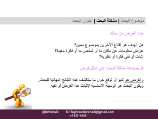 ‫بحثك‬ ‫من‬ ‫الغرض‬ ‫حدد‬
‫بموضوع‬ ‫اآلخرين‬ ‫إقناع‬ ‫هو‬ ‫الهدف‬ ‫هل‬‫معين؟‬
‫فكرة‬ ‫أو‬ ‫ما‬ ‫شخص‬ ‫أو‬ ‫ما‬ ‫مكان‬ ‫عن‬ ‫معلومات‬ ‫عرض‬‫معينة؟‬
‫أو‬ ‫فكرة‬ ‫نفي‬ ‫أو‬ ‫إثبات‬‫نظرية؟‬
‫فرض‬ ‫شكل‬ ‫على‬ ‫البحث‬ ‫مشكلة‬ ‫بصياغة‬ ‫قم‬
‫هو‬ ‫والفرض‬‫النهائية‬ ‫النتائج‬ ‫عنه‬ ‫ستكشف‬ ‫ما‬ ‫حول‬ ‫توقع‬ ‫أو‬ ‫تنبؤ‬‫للبحث‬,
‫نفيه‬ ‫أو‬ ‫الفرض‬ ‫هذا‬ ‫إلثبات‬ ‫االساسية‬ ‫الوسيلة‬ ‫هو‬ ‫البحث‬ ‫ويكون‬.
‫موضوع‬‫البحث‬|‫مشكلة‬‫البحث‬|‫البحث‬ ‫عنوان‬
@DrRehaili Dr.TaghreedAlrehaili@gmail.com
1436-1437‫هـ‬
 