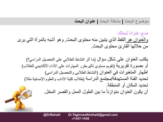 ‫لبحثك‬ ‫عنوانا‬ ‫ضع‬
‫هو‬ ‫والعنوان‬‫البحث‬ ‫محتوى‬ ‫منه‬ ‫يتبين‬ ‫الذي‬ ‫اللفظ‬,‫ال‬ ‫بالمرآة‬ ‫أشبه‬ ‫وهو‬‫يرى‬ ‫تي‬
‫البحث‬ ‫محتوى‬ ‫القارئ‬ ‫خاللها‬ ‫من‬.
‫شكل‬ ‫على‬ ‫العنوان‬ ‫يكتب‬‫سؤال‬(‫التحصيل‬ ‫على‬ ‫الطالبي‬ ‫النشاط‬ ‫أثر‬ ‫ما‬‫الدراس‬‫ي؟‬)
‫بصورة‬ ‫أو‬‫تقريرية‬(‫مستوى‬ ‫تقويم‬‫تأثيرمقرر‬‫لل‬ ‫األكاديمي‬ ‫األداء‬ ‫على‬ ‫المهارات‬‫طالب‬)
‫في‬ ‫المتغيرات‬ ‫اظهار‬‫العنوان‬(‫الدراسي‬ ‫والتحصيل‬ ‫الطالبي‬ ‫النشاط‬)
‫المستهدفة‬ ‫الفئة‬ ‫تحديد‬/‫الدراسة‬ ‫مجتمع‬(‫اإلنسانية‬ ‫والعلوم‬ ‫اآلداب‬ ‫كلية‬ ‫طالب‬‫مثال‬)
‫المنطقة‬ ‫أو‬ ‫المكان‬ ‫تحديد‬.
‫المخل‬ ‫والقصر‬ ‫الممل‬ ‫الطول‬ ‫بين‬ ‫ما‬ ً‫ا‬‫متوازن‬ ‫العنوان‬ ‫يكون‬ ‫أن‬.
‫موضوع‬‫البحث‬|‫مشكلة‬‫البحث‬|‫البحث‬ ‫عنوان‬
@DrRehaili Dr.TaghreedAlrehaili@gmail.com
1436-1437‫هـ‬
 