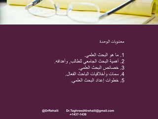 1.‫العلمي‬ ‫البحث‬ ‫هو‬ ‫ما‬.
2.‫للطالب‬ ‫الجامعي‬ ‫البحث‬ ‫أهمية‬,‫وأهدافه‬.
3.‫العلمي‬ ‫البحث‬ ‫خصائص‬.
4.‫الفعال‬ ‫الباحث‬ ‫وأخالقيات‬ ‫سمات‬.
5.‫العلمي‬ ‫البحث‬ ‫إعداد‬ ‫خطوات‬.
‫الوحدة‬ ‫محتويات‬
@DrRehaili Dr.TaghreedAlrehaili@gmail.com
1436-1437‫هـ‬
 