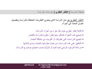 ‫هو‬ ‫النظري‬ ‫اإلطار‬‫وبت‬ ‫بالدراسة‬ ‫المتعلقة‬ ‫النظريات‬ ‫يحتوي‬ ‫الذي‬ ‫الدراسة‬ ‫متن‬‫فصيل‬
‫أجزاء‬ ‫إلى‬ ‫البحث‬ ‫عنوان‬.
‫الدراسة‬ ‫أجزاء‬ ‫من‬ ‫جزء‬ ‫كل‬ ‫حول‬ ‫نظري‬ ‫إطار‬ ‫كتابة‬.
‫بالكامل‬ ‫للدراسة‬ ‫نظريا‬ ‫إطارا‬ ‫منها‬ ‫لتشكل‬ ‫األجزاء‬ ‫هذه‬ ‫تجميع‬.
‫البحث‬ ‫مشكلة‬ ‫من‬ ‫اقتربت‬ ‫أو‬ ‫تطرقت‬ ‫التي‬ ‫الدراسات‬ ‫تجميع‬.
‫ومدى‬ ‫بالبحث‬ ‫مقارنتها‬ ‫حيث‬ ‫من‬ ‫الدراسات‬ ‫هذه‬ ‫على‬ ‫التعليق‬‫فائدتها‬.
‫الدراسة‬ ‫موضوع‬ ‫احتياج‬ ‫حسب‬ ‫تنازليا‬ ‫أو‬ ‫تصاعديا‬ ‫الزمني‬ ‫الترتيب‬ ‫مراعاة‬.
‫مشكلة‬‫الدراسة‬|‫اإلطار‬‫النظري‬|‫الدراسة‬ ‫اجراءات‬
@DrRehaili Dr.TaghreedAlrehaili@gmail.com
1436-1437‫هـ‬
 