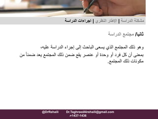 ‫ثانيا‬/‫مجتمع‬‫الدراسة‬
‫وهو‬‫ذلك‬‫المجتمع‬‫الذي‬‫يسعى‬‫الباحث‬‫إلى‬‫إجراء‬‫الدراسة‬،‫عليه‬
‫بمعنى‬‫أن‬‫كل‬‫فرد‬‫أو‬‫وحدة‬‫أو‬‫عنصر‬‫يقع‬‫ضمن‬‫ذلك‬‫المجتمع‬‫يعد‬‫ضم‬ً‫ا‬‫ن‬‫من‬
‫مكونات‬‫ذلك‬‫المجتمع‬.
‫مشكلة‬‫الدراسة‬|‫اإلطار‬‫النظري‬|‫الدراسة‬ ‫اجراءات‬
@DrRehaili Dr.TaghreedAlrehaili@gmail.com
1436-1437‫هـ‬
 