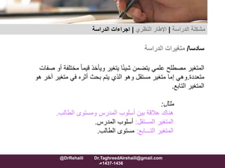 ‫سادسا‬/‫متغيرات‬‫الدراسة‬
‫مختل‬ ً‫ا‬‫قيم‬ ‫ويأخذ‬ ‫يتغير‬ ‫ا‬ً‫ئ‬‫شي‬ ‫يتضمن‬ ‫علمي‬ ‫مصطلح‬ ‫المتغير‬‫صفات‬ ‫أو‬ ‫فة‬
‫متعددة‬.‫آخ‬ ‫متغير‬ ‫في‬ ‫أثره‬ ‫بحث‬ ‫يتم‬ ‫الذي‬ ‫وهو‬ ‫مستقل‬ ‫متغير‬ ‫إما‬ ‫وهي‬‫هو‬ ‫ر‬
‫التابع‬ ‫المتغير‬.
‫مثال‬:
‫الطالب‬ ‫ومستوى‬ ‫المدرس‬ ‫أسلوب‬ ‫بين‬ ‫عالقة‬ ‫هناك‬.
‫المستقل‬ ‫المتغير‬:‫المدرس‬ ‫أسلوب‬.
‫التـــابع‬ ‫المتغير‬:‫الطالب‬ ‫مستوى‬.
‫مشكلة‬‫الدراسة‬|‫اإلطار‬‫النظري‬|‫الدراسة‬ ‫اجراءات‬
@DrRehaili Dr.TaghreedAlrehaili@gmail.com
1436-1437‫هـ‬
 