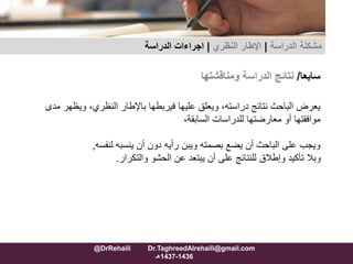 ‫سابعا‬/‫نتائج‬‫الدراسة‬‫ومناقشتها‬
‫و‬ ،‫النظري‬ ‫باإلطار‬ ‫فيربطها‬ ‫عليها‬ ‫ويعلق‬ ،‫دراسته‬ ‫نتائج‬ ‫الباحث‬ ‫يعرض‬‫مدى‬ ‫يظهر‬
‫للدراسات‬ ‫معارضتها‬ ‫أو‬ ‫موافقتها‬،‫السابقة‬
‫ينسبه‬ ‫أن‬ ‫دون‬ ‫رأيه‬ ‫ويبن‬ ‫بصمته‬ ‫يضع‬ ‫أن‬ ‫الباحث‬ ‫على‬ ‫ويجب‬‫لنفسه‬,
‫والتكرار‬ ‫الحشو‬ ‫عن‬ ‫يبتعد‬ ‫أن‬ ‫على‬ ‫للنتائج‬ ‫وإطالق‬ ‫تأكيد‬ ‫وبال‬.
‫مشكلة‬‫الدراسة‬|‫اإلطار‬‫النظري‬|‫الدراسة‬ ‫اجراءات‬
@DrRehaili Dr.TaghreedAlrehaili@gmail.com
1436-1437‫هـ‬
 