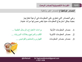 ‫أوعية‬ ‫في‬ ‫المعلومات‬ ‫على‬ ‫تحتوي‬ ‫التي‬ ‫المصادر‬ ‫وهي‬‫تختزنها‬,
‫عديدة‬ ‫مرات‬ ‫صورتها‬ ‫بنفس‬ ‫منها‬ ‫المعلومات‬ ‫استرجاع‬ ‫يمكن‬ ‫بحيث‬.
.1‫األولية‬ ‫المعلومات‬ ‫مصادر‬‫العلمية‬ ‫والرسائل‬ ‫االختراع‬ ‫براءات‬...
.2‫الثانوية‬ ‫المعلومات‬ ‫مصادر‬‫ومقاالت‬ ‫والمراجع‬ ‫الكتب‬‫الدوريات‬...
.3‫المعلومات‬ ‫مصادر‬ ‫مصادر‬‫والمعاجم‬ ‫الفهارس‬‫والقواميس‬...
‫المصادر‬‫الوثائقية‬|‫وثائقية‬ ‫الغير‬ ‫المصادر‬
@DrRehaili Dr.TaghreedAlrehaili@gmail.com
1436-1437‫هـ‬
 