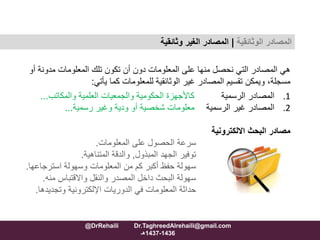 ‫مدونة‬ ‫المعلومات‬ ‫تلك‬ ‫تكون‬ ‫أن‬ ‫دون‬ ‫المعلومات‬ ‫على‬ ‫منها‬ ‫نحصل‬ ‫التي‬ ‫المصادر‬ ‫هي‬‫أو‬
‫كما‬ ‫للمعلومات‬ ‫الوثائقية‬ ‫غير‬ ‫المصادر‬ ‫تقسيم‬ ‫ويمكن‬ ،‫مسجلة‬‫يأتي‬:
.1‫الرسمية‬ ‫المصادر‬‫العلمية‬ ‫والجمعيات‬ ‫الحكومية‬ ‫كاألجهزة‬‫والمكاتب‬...
.2‫الرسمية‬ ‫غير‬ ‫المصادر‬‫وغير‬ ‫ودية‬ ‫أو‬ ‫شخصية‬ ‫معلومات‬‫رسمية‬...
‫االلكترونية‬ ‫البحث‬ ‫مصادر‬
‫المعلومات‬ ‫على‬ ‫الحصول‬ ‫سرعة‬.
‫المبذول‬ ‫الجهد‬ ‫توفير‬,‫المتناهية‬ ‫والدقة‬.
‫استرجاعها‬ ‫وسهولة‬ ‫المعلومات‬ ‫من‬ ‫كم‬ ‫أكبر‬ ‫حفظ‬ ‫سهولة‬.
‫منه‬ ‫واالقتباس‬ ‫والنقل‬ ‫المصدر‬ ‫داخل‬ ‫البحث‬ ‫سهولة‬.
‫وتجديدها‬ ‫اإللكترونية‬ ‫الدوريات‬ ‫في‬ ‫المعلومات‬ ‫حداثة‬.
‫المصادر‬‫الوثائقية‬|‫وثائقية‬ ‫الغير‬ ‫المصادر‬
@DrRehaili Dr.TaghreedAlrehaili@gmail.com
1436-1437‫هـ‬
 