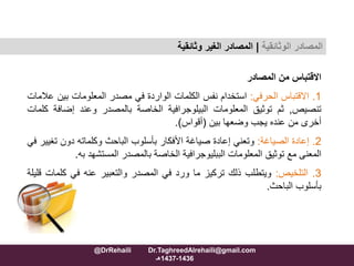 ‫االقتباس‬‫من‬‫المصادر‬
1.‫االقتباس‬‫الحرفي‬:‫استخدام‬‫نفس‬‫الكلمات‬‫الواردة‬‫في‬‫مصدر‬‫المعلومات‬‫بي‬‫ن‬‫عالمات‬
‫تنصيص‬,‫ثم‬‫توثيق‬‫المعلومات‬‫البيلوجرافية‬‫الخاصة‬‫بالمصدر‬‫وعند‬‫إضاف‬‫ة‬‫كلمات‬
‫أخرى‬‫من‬‫عنده‬‫يجب‬‫وضعها‬‫بين‬(‫أقواس‬).
2.‫إعادة‬‫الصياغة‬:‫وتعني‬‫إعادة‬‫صياغة‬‫األفكار‬‫بأسلوب‬‫الباحث‬‫وكلماته‬‫دون‬‫ت‬‫غيير‬‫في‬
‫المعنى‬‫مع‬‫توثيق‬‫المعلومات‬‫الببليوجرافية‬‫الخاصة‬‫بالمصدر‬‫المستشهد‬‫ب‬‫ه‬.
3.‫التلخيص‬:‫ويتطلب‬‫ذلك‬‫تركيز‬‫ما‬‫ورد‬‫في‬‫المصدر‬‫والتعبير‬‫عنه‬‫في‬‫كل‬‫مات‬‫قليلة‬
‫بأسلوب‬‫الباحث‬.
‫المصادر‬‫الوثائقية‬|‫وثائقية‬ ‫الغير‬ ‫المصادر‬
@DrRehaili Dr.TaghreedAlrehaili@gmail.com
1436-1437‫هـ‬
 