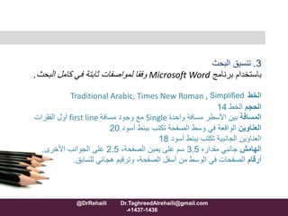3.‫البحث‬ ‫تنسيق‬
‫برنامج‬ ‫باستخدام‬Microsoft Word‫كامل‬ ‫في‬ ‫ثابتة‬ ‫لمواصفات‬ ‫وفقا‬‫البحث‬.
‫الخط‬Traditional Arabic, Times New Roman , Simplified
‫الحجم‬‫الخط‬14
‫المسافة‬‫واحدة‬ ‫مسافة‬ ‫األسطر‬ ‫بين‬Single‫مسافة‬ ‫وجود‬ ‫مع‬first line‫الفقرات‬ ‫أول‬
‫العناوين‬‫أسود‬ ‫ببنط‬ ‫تكتب‬ ‫الصفحة‬ ‫وسط‬ ‫في‬ ‫الواقعة‬20
‫أسود‬ ‫ببنط‬ ‫تكتب‬ ‫الجانبية‬ ‫العناوين‬18
‫الهامش‬‫مقداره‬ ‫جانبي‬3.5،‫الصفحة‬ ‫يمين‬ ‫على‬ ‫سم‬2.5‫األخرى‬ ‫الجوانب‬ ‫على‬.
‫أرقام‬‫للسابق‬ ‫هجائي‬ ‫وترقيم‬ ،‫الصفحة‬ ‫أسفل‬ ‫من‬ ‫الوسط‬ ‫في‬ ‫الصفحات‬.
@DrRehaili Dr.TaghreedAlrehaili@gmail.com
1436-1437‫هـ‬
 
