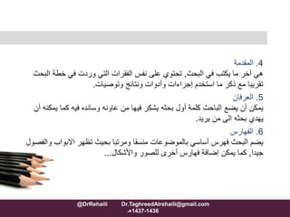 4.‫المقدمة‬
‫البحث‬ ‫في‬ ‫يكتب‬ ‫ما‬ ‫آخر‬ ‫هي‬,‫خطة‬ ‫في‬ ‫وردت‬ ‫التي‬ ‫الفقرات‬ ‫نفس‬ ‫على‬ ‫تحتوي‬‫البحث‬
‫وتوصيات‬ ‫ونتائج‬ ‫وأدوات‬ ‫إجراءات‬ ‫استخدم‬ ‫ما‬ ‫ذكر‬ ‫مع‬ ‫تقريبا‬.
5.‫العرفان‬
‫يم‬ ‫كما‬ ‫فيه‬ ‫وسانده‬ ‫عاونه‬ ‫من‬ ‫فيها‬ ‫يشكر‬ ‫بحثه‬ ‫أول‬ ‫كلمة‬ ‫الباحث‬ ‫يضع‬ ‫أن‬ ‫يمكن‬‫أن‬ ‫كنه‬
‫يريد‬ ‫من‬ ‫الى‬ ‫بحثه‬ ‫يهدي‬.
6.‫الفهارس‬
‫االبواب‬ ‫تظهر‬ ‫بحيث‬ ‫ومرتبا‬ ‫منسقا‬ ‫بالموضوعات‬ ‫أساسي‬ ‫فهرس‬ ‫البحث‬ ‫يضم‬‫والفصول‬
‫جيدا‬,‫للصور‬ ‫أخرى‬ ‫فهارس‬ ‫إضافة‬ ‫يمكن‬ ‫كما‬‫واألشكال‬...
@DrRehaili Dr.TaghreedAlrehaili@gmail.com
1436-1437‫هـ‬
 