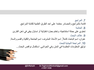 7.‫المراجع‬
‫المراجع‬ ‫لكتابة‬ ‫العلمية‬ ‫الطرق‬ ‫احد‬ ‫على‬ ‫معتمدا‬ ‫والمصادر‬ ‫بالمراجع‬ ‫قائمة‬.
8.‫الخاتمة‬
‫جملة‬ ‫على‬ ‫تحتوي‬‫استنتاجية‬‫في‬ ‫يبقى‬ ‫تساؤل‬ ‫أو‬ ‫تفاؤلية‬ ‫بعبارة‬ ‫وتختم‬ ،‫القارئ‬ ‫ذهن‬.
9.‫البحث‬ ‫غالف‬
ً‫ال‬‫كام‬ ‫الباحث‬ ‫اسم‬ ،‫عنوان‬,‫و‬ ‫والقسم‬ ‫والكلية‬ ‫الجامعة‬ ‫اسم‬ ،‫المشرف‬ ‫األستاذ‬ ‫اسم‬‫السنة‬.
10.‫للبحث‬ ‫النهائية‬ ‫المراجعة‬
‫الحواشي‬ ‫وفي‬ ‫المتن‬ ‫في‬ ‫المقتبسة‬ ‫المعلومات‬ ‫توثيق‬,‫نواقص‬ ‫استكمال‬‫البح‬‫ث‬...
@DrRehaili Dr.TaghreedAlrehaili@gmail.com
1436-1437‫هـ‬
 