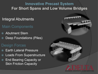 Integral Abutments
 Abutment Stem
 Deep Foundations (Piles)
Main Components
Design Forces
 Earth Lateral Pressure
 Loads From Superstructure
 End Bearing Capacity or
Skin Friction Capacity
Innovative Precast System
For Short Spans and Low Volume Bridges
 