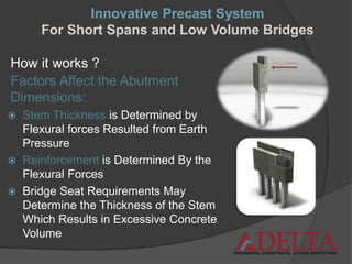 How it works ?
Factors Affect the Abutment
Dimensions:
 Stem Thickness is Determined by
Flexural forces Resulted from Earth
Pressure
 Reinforcement is Determined By the
Flexural Forces
 Bridge Seat Requirements May
Determine the Thickness of the Stem
Which Results in Excessive Concrete
Volume
Innovative Precast System
For Short Spans and Low Volume Bridges
 