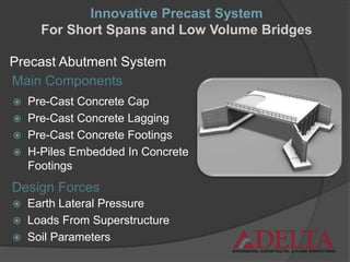 Precast Abutment System
 Pre-Cast Concrete Cap
 Pre-Cast Concrete Lagging
 Pre-Cast Concrete Footings
 H-Piles Embedded In Concrete
Footings
Design Forces
Main Components
 Earth Lateral Pressure
 Loads From Superstructure
 Soil Parameters
Innovative Precast System
For Short Spans and Low Volume Bridges
 